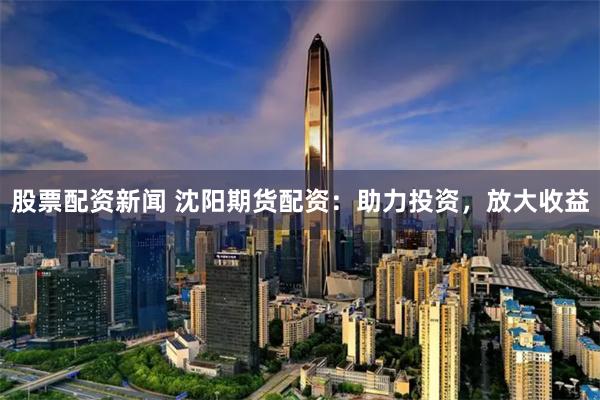 股票配資新聞 沈陽期貨配資:助力投資,放大收益