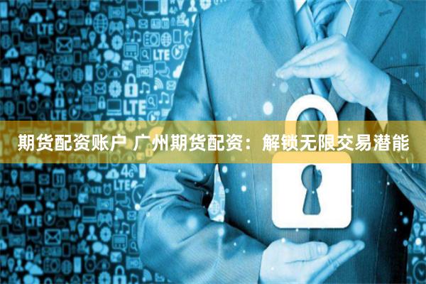 期貨配資賬戶 廣州期貨配資：解鎖無限交易潛能