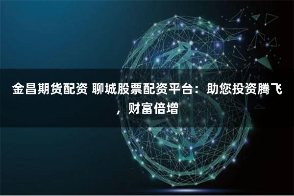 金昌期貨配資 聊城股票配資平臺：助您投資騰飛，財富倍增
